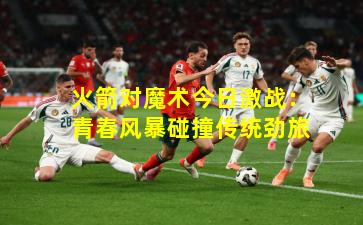 火箭对魔术今日激战：青春风暴碰撞传统劲旅